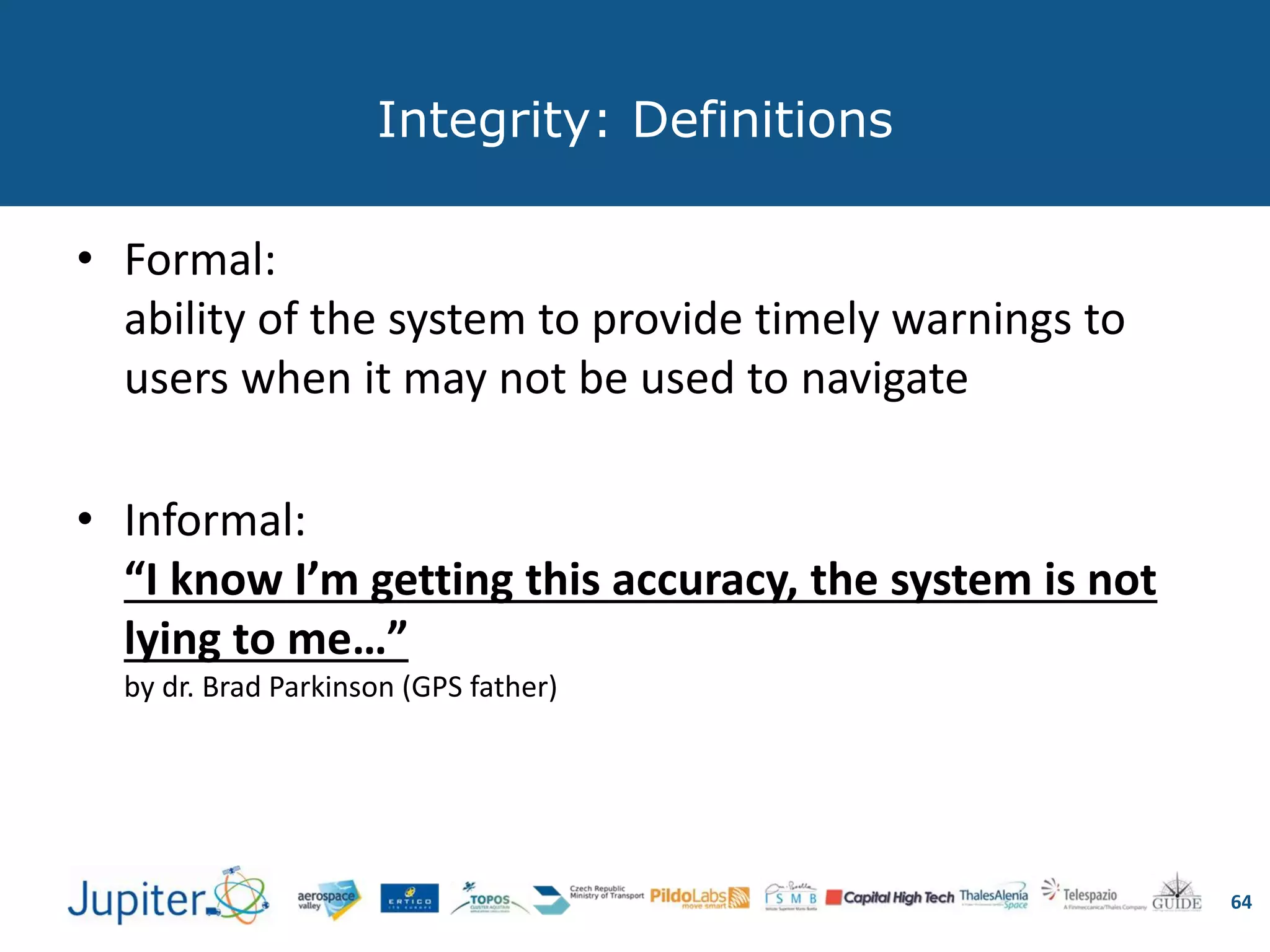 Integrity: Definitions
• Formal:
ability of the system to provide timely warnings to
users when it may not be used to navigate
• Informal:
“I know I’m getting this accuracy, the system is not
lying to me…”
by dr. Brad Parkinson (GPS father)
64
 