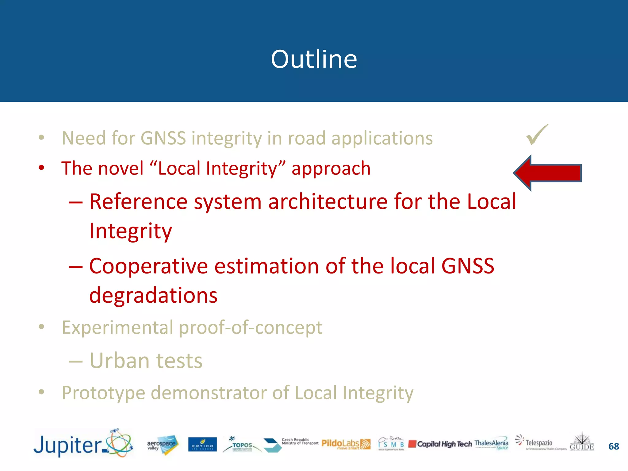 Outline
68
• Need for GNSS integrity in road applications
• The novel “Local Integrity” approach
– Reference system architecture for the Local
Integrity
– Cooperative estimation of the local GNSS
degradations
• Experimental proof-of-concept
– Urban tests
• Prototype demonstrator of Local Integrity

 