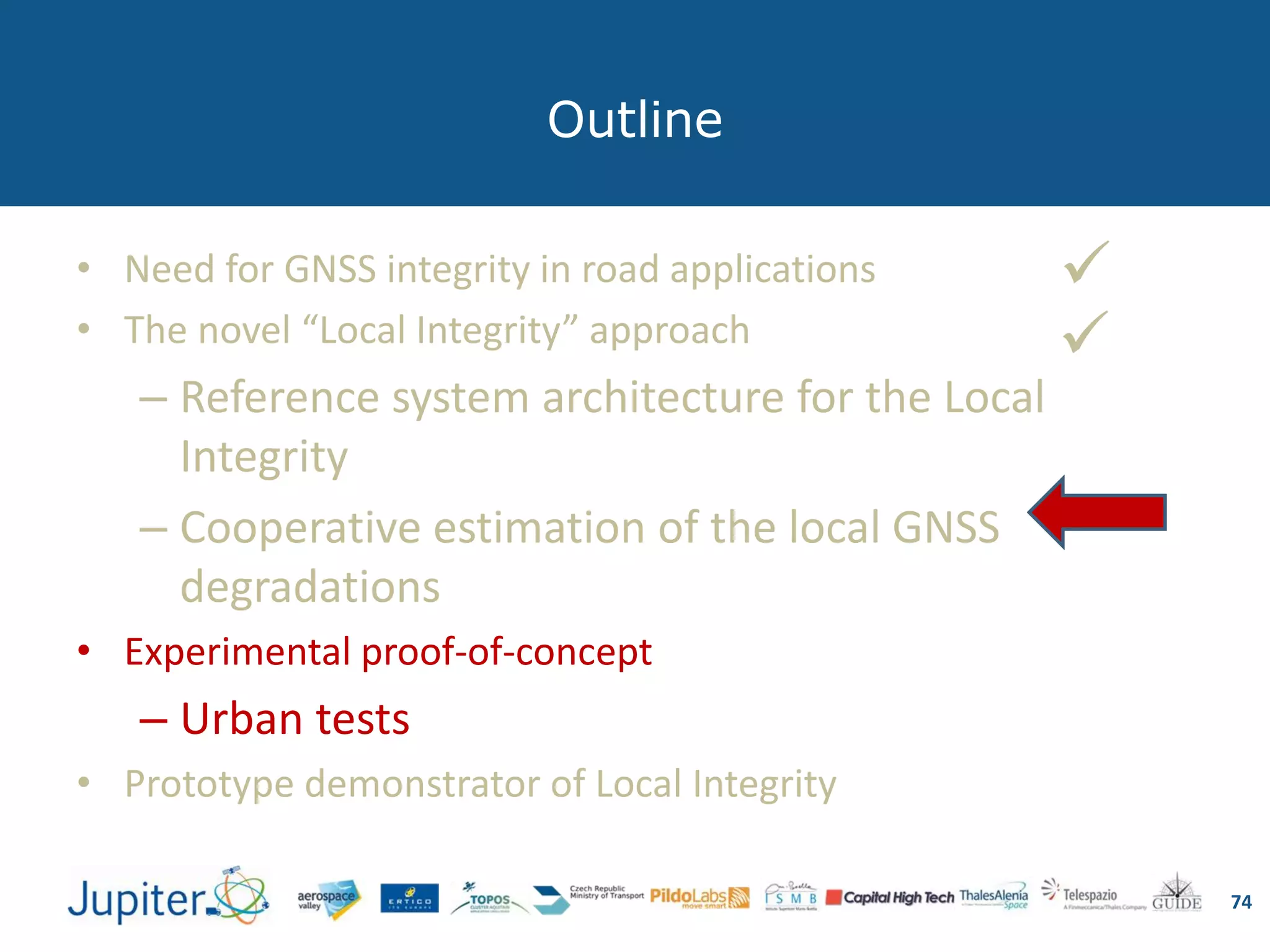 Outline
74
• Need for GNSS integrity in road applications
• The novel “Local Integrity” approach
– Reference system architecture for the Local
Integrity
– Cooperative estimation of the local GNSS
degradations
• Experimental proof-of-concept
– Urban tests
• Prototype demonstrator of Local Integrity


 