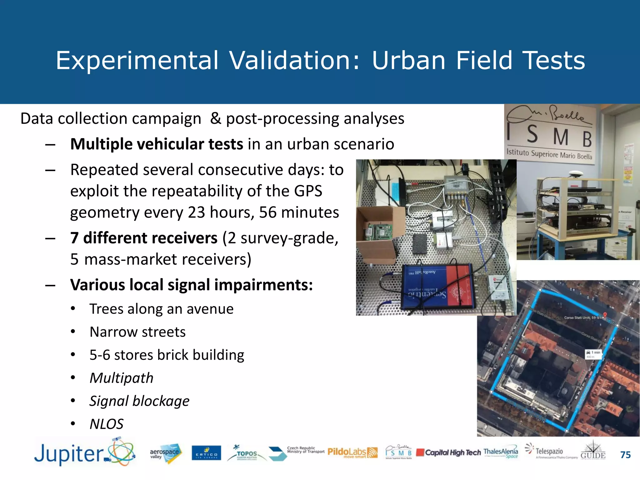 Experimental Validation: Urban Field Tests
75
Data collection campaign & post-processing analyses
– Multiple vehicular tests in an urban scenario
– Repeated several consecutive days: to
exploit the repeatability of the GPS
geometry every 23 hours, 56 minutes
– 7 different receivers (2 survey-grade,
5 mass-market receivers)
– Various local signal impairments:
• Trees along an avenue
• Narrow streets
• 5-6 stores brick building
• Multipath
• Signal blockage
• NLOS
 