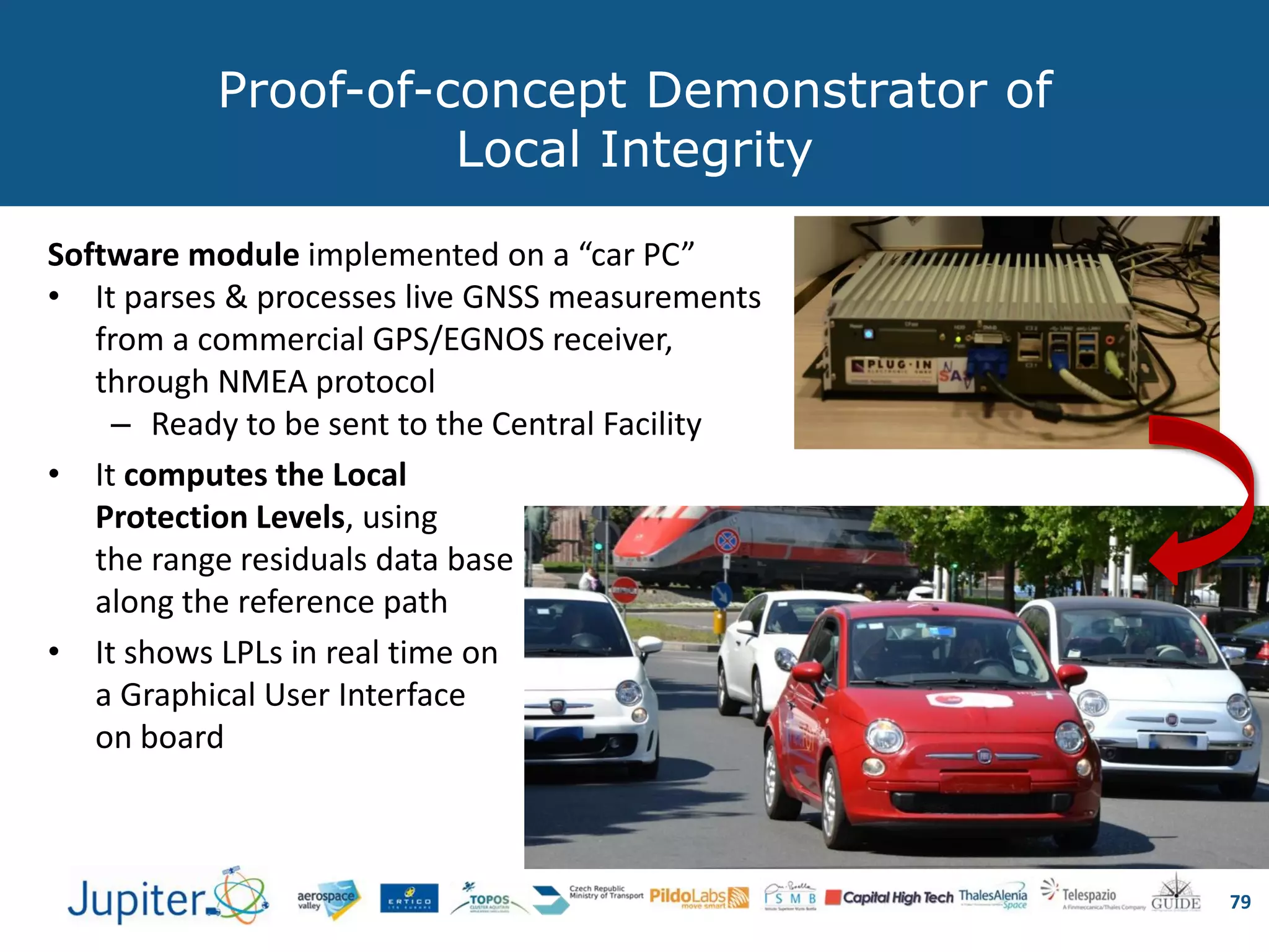 Proof-of-concept Demonstrator of
Local Integrity
79
Software module implemented on a “car PC”
• It parses & processes live GNSS measurements
from a commercial GPS/EGNOS receiver,
through NMEA protocol
– Ready to be sent to the Central Facility
• It computes the Local
Protection Levels, using
the range residuals data base
along the reference path
• It shows LPLs in real time on
a Graphical User Interface
on board
 