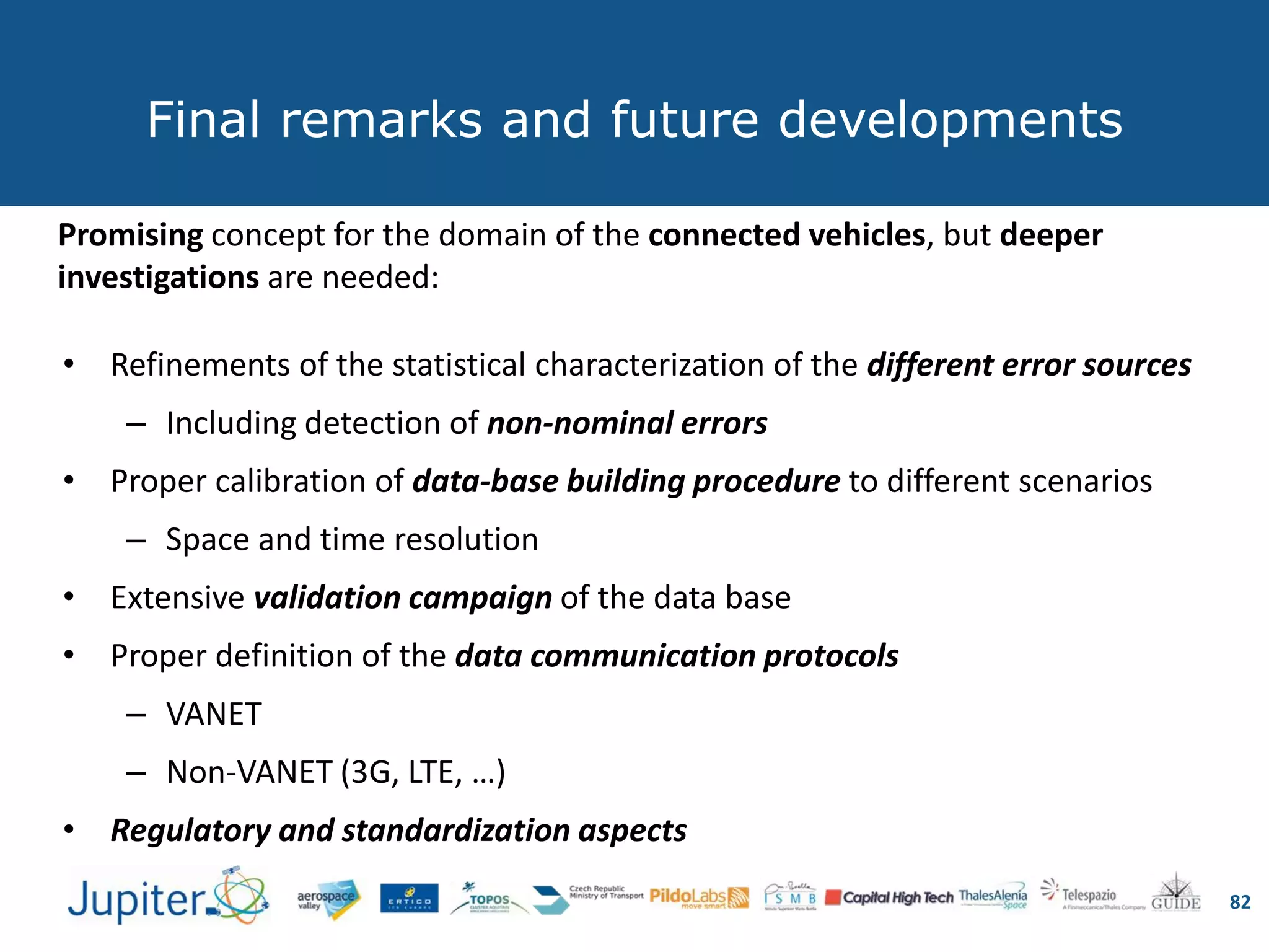 Final remarks and future developments
82
Promising concept for the domain of the connected vehicles, but deeper
investigations are needed:
• Refinements of the statistical characterization of the different error sources
– Including detection of non-nominal errors
• Proper calibration of data-base building procedure to different scenarios
– Space and time resolution
• Extensive validation campaign of the data base
• Proper definition of the data communication protocols
– VANET
– Non-VANET (3G, LTE, …)
• Regulatory and standardization aspects
 