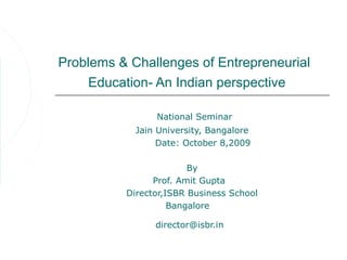 Problems & Challenges of Entrepreneurial
     Education- An Indian perspective

                National Seminar
            Jain University, Bangalore
                 Date: October 8,2009

                        By
                Prof. Amit Gupta
          Director,ISBR Business School
                    Bangalore

                director@isbr.in
 