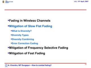 J.U., 13th April, 2007




Fading in Wireless Channels
Mitigation of Slow Flat Fading
   What is Diversity?
   Diversity Types
   Diversity Combining
   Error Correction Coding

Mitigation of Frequency Selective Fading
Mitigation of Fast Fading


                                                                   19
A. Chandra, NIT Durgapur – How to combat fading?
 