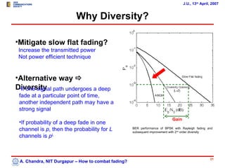 J.U., 13th April, 2007


                          Why Diversity?

•Mitigate slow flat fading?
 Increase the transmitted power
 Not power efficient technique


•Alternative way 
Diversity path undergoes a deep
 •If one signal
 fade at a particular point of time,
 another independent path may have a
 strong signal
                                                                           Gain
 •If probability of a deep fade in one
 channel is p, then the probability for L           BER performance of BPSK with Rayleigh fading and
                                                    subsequent improvement with 2nd order diversity
 channels is pL



                                                                                                  21
 A. Chandra, NIT Durgapur – How to combat fading?
 