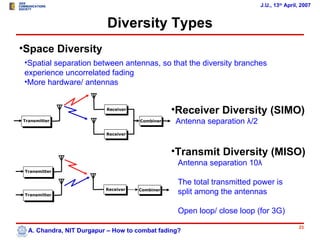 J.U., 13th April, 2007


                          Diversity Types
•Space Diversity
 •Spatial separation between antennas, so that the diversity branches
 experience uncorrelated fading
 •More hardware/ antennas


                          Receiver
                                                •Receiver Diversity (SIMO)
Transmitter                          Combiner   Antenna separation λ/2
                          Receiver



                                                •Transmit Diversity (MISO)
                                                 Antenna separation 10λ
 Transmitter

                                                 The total transmitted power is
                          Receiver
 Transmitter
                                     Combiner
                                                 split among the antennas

                                                 Open loop/ close loop (for 3G)
                                                                                         23
  A. Chandra, NIT Durgapur – How to combat fading?
 