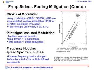J.U., 13th April, 2007


 Freq. Select. Fading Mitigation (Contd.)
•Choice of Modulation
 •4-ary modulations (QPSK, OQPSK, MSK) are
 more resistant to delay spread than BPSK for
 constant information throughput
 •4-ary keying is used widely in 2G & 3G

•Pilot signal assisted Modulation
 •Facilitate coherent detection
 •Freq domain  In-band tones
 •Time domain  Digital sequences

•Frequency Hopping                                      The irreducible BER performance for different
                                                        modulations plotted against rms delay spread

Spread Spectrum (FH/SS)                                 normalized by bit period.



 •Receiver frequency band is changed                 J. Chuang, ’The Effects of Time Delay Spread on Portable
 before the arrival of the multiple diffused         Radio Communications Channels with Digital Modulation’,
                                                     IEEE JSAC, vol. 5,no. 5, Jun’87, pp. 879-889
 components
                                                                                                                34
  A. Chandra, NIT Durgapur – How to combat fading?
 