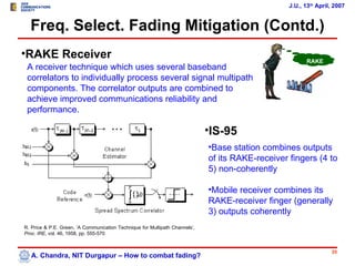 J.U., 13th April, 2007


  Freq. Select. Fading Mitigation (Contd.)
•RAKE Receiver                                                                                          RAKE
 A receiver technique which uses several baseband                                                         ?
 correlators to individually process several signal multipath
 components. The correlator outputs are combined to
 achieve improved communications reliability and
 performance.

                                                                             •IS-95
                                                                             •Base station combines outputs
                                                                             of its RAKE-receiver fingers (4 to
                                                                             5) non-coherently

                                                                             •Mobile receiver combines its
                                                                             RAKE-receiver finger (generally
                                                                             3) outputs coherently
R. Price & P.E. Green, ’A Communication Technique for Multipath Channels’,
Proc. IRE, vol. 46, 1958, pp. 555-570


                                                                                                                  35
   A. Chandra, NIT Durgapur – How to combat fading?
 