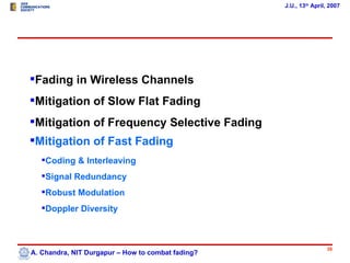 J.U., 13th April, 2007




Fading in Wireless Channels
Mitigation of Slow Flat Fading
Mitigation of Frequency Selective Fading
Mitigation of Fast Fading
   Coding & Interleaving
   Signal Redundancy
   Robust Modulation
   Doppler Diversity



                                                                   36
A. Chandra, NIT Durgapur – How to combat fading?
 