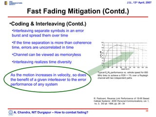 J.U., 13th April, 2007


          Fast Fading Mitigation (Contd.)
•Coding & Interleaving (Contd.)
 •Interleaving separate symbols in an error
 burst and spread them over time
 •If the time separation is more than coherence
 time, errors are uncorrelated in time
 •Channel can be viewed as memoryless
 •Interleaving realizes time diversity

                                                        Typical Eb/N0,performance vs. vehicle speed for 850
As the motion increases in velocity, so does            MHz links to achieve a FER = 1% over a Rayleigh
                                                        channel with two independent paths
the benefit of a given interleaver to the error
performance of any system


                                                     R. Padovani, Reverse Link Performance of 1S-95 Based
                                                     Cellular Systems’, IEEE Personal Communications, vol. 1,
                                                     no. 3, 3rd qtr. 1994, pp. 28 - 34


                                                                                                         38
  A. Chandra, NIT Durgapur – How to combat fading?
 