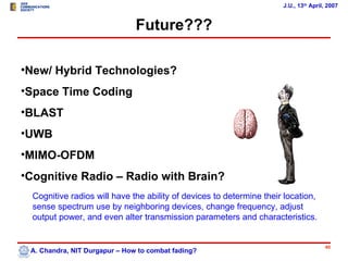 J.U., 13th April, 2007


                               Future???

•New/ Hybrid Technologies?
•Space Time Coding
•BLAST
•UWB
•MIMO-OFDM
•Cognitive Radio – Radio with Brain?
  Cognitive radios will have the ability of devices to determine their location,
  sense spectrum use by neighboring devices, change frequency, adjust
  output power, and even alter transmission parameters and characteristics.


                                                                                      40
 A. Chandra, NIT Durgapur – How to combat fading?
 