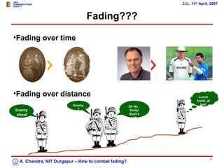 J.U., 13th April, 2007


                                 Fading???

•Fading over time




•Fading over distance                                                    Lunch
                                                                        break, at
                         Enemy                                            last!
                                                    Oh No ..
Enemy                      ?                         Emily!
ahead                                               Boss’s
                                                      wife




                                                                                    5
 A. Chandra, NIT Durgapur – How to combat fading?
 