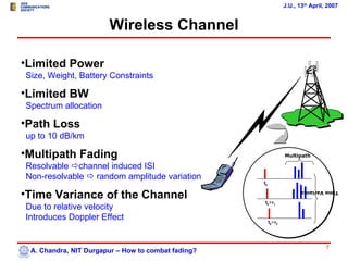 J.U., 13th April, 2007


                       Wireless Channel

•Limited Power
Size, Weight, Battery Constraints

•Limited BW
Spectrum allocation

•Path Loss
up to 10 dB/km

•Multipath Fading                                                Multipath

Resolvable channel induced ISI
Non-resolvable  random amplitude variation
                                                    t0

•Time Variance of the Channel
                                                                       Time Variance

                                                    t0+τ1
Due to relative velocity
Introduces Doppler Effect                                t0+τ2




                                                                                  7
 A. Chandra, NIT Durgapur – How to combat fading?
 