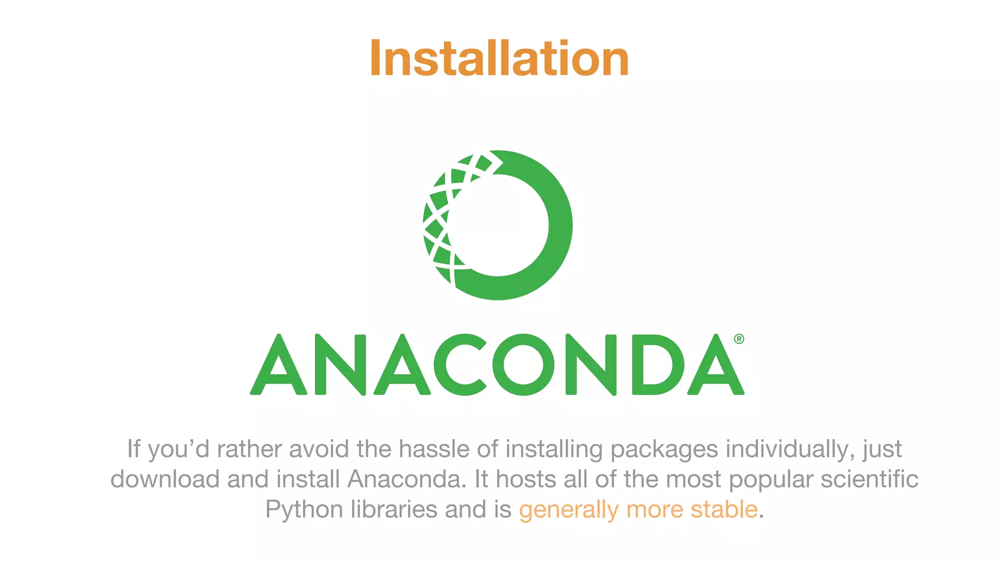 Installation If you’d rather avoid the hassle of installing packages individually, just download and install Anaconda. It hosts all of the most popular scientific Python libraries and is generally more stable. 