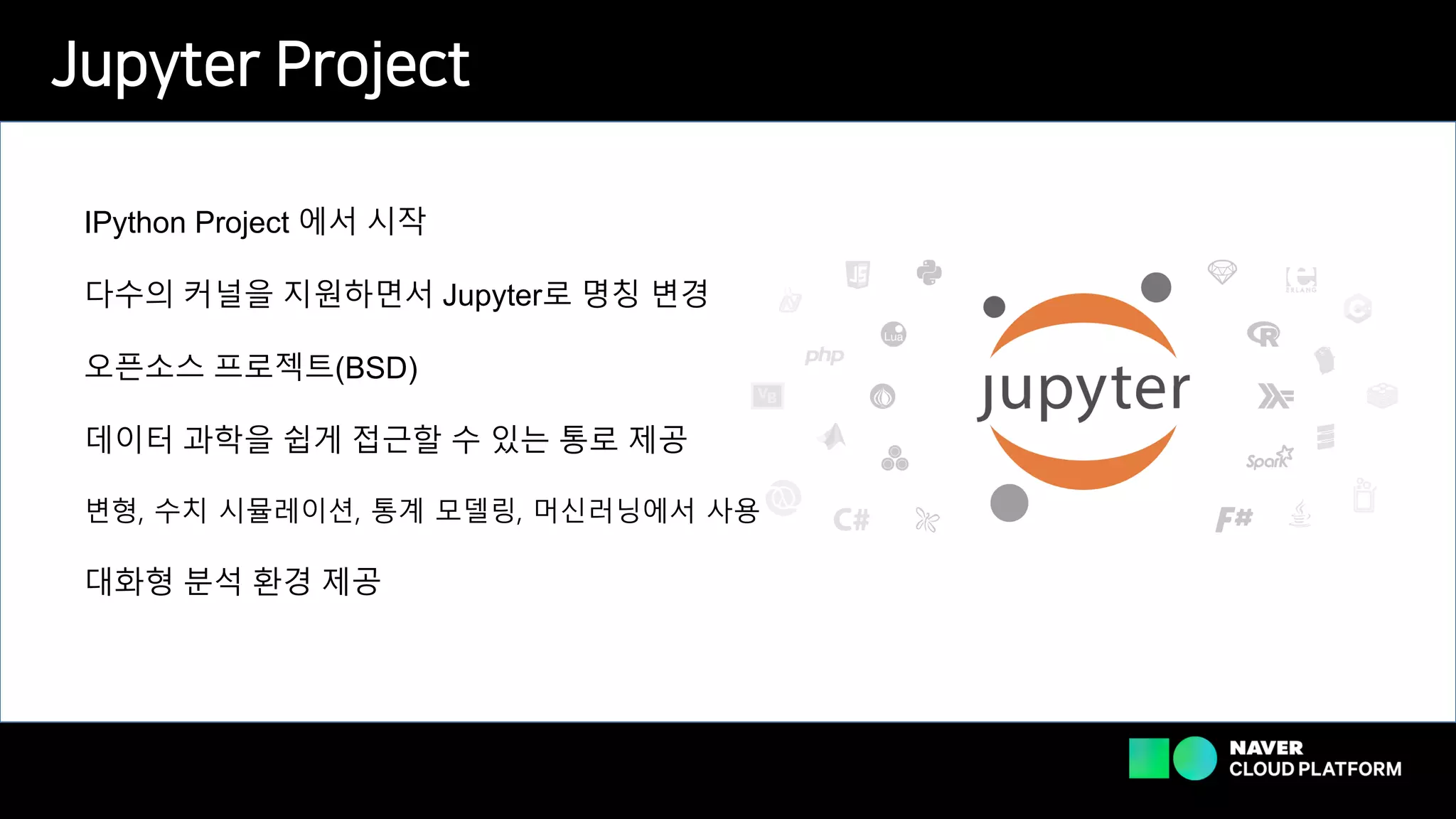 Jupyter Project
IPython Project 에서 시작
다수의 커널을 지원하면서 Jupyter로 명칭 변경
오픈소스 프로젝트(BSD)
데이터 과학을 쉽게 접근할 수 있는 통로 제공
변형, 수치 시뮬레이션, 통계 모델링, 머신러닝에서 사용
대화형 분석 환경 제공
 