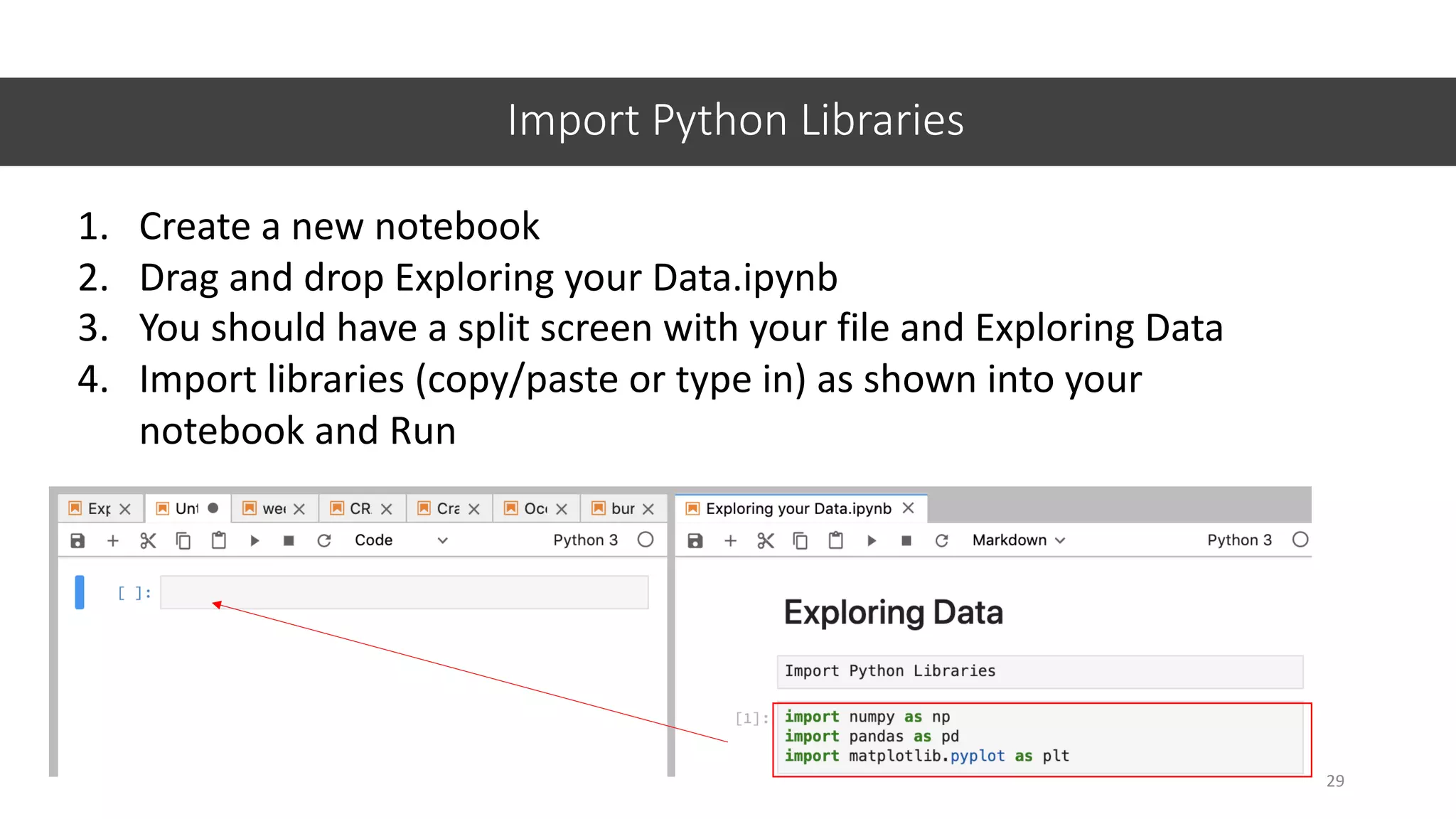 Import Python Libraries
1. Create a new notebook
2. Drag and drop Exploring your Data.ipynb
3. You should have a split screen with your file and Exploring Data
4. Import libraries (copy/paste or type in) as shown into your
notebook and Run
29
 