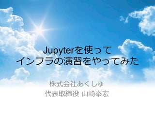 Jupyterを使って
インフラの演習をやってみた
株式会社あくしゅ
代表取締役  ⼭山崎泰宏
 