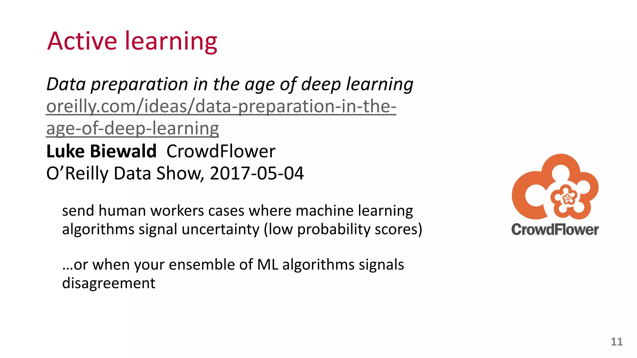 Active	
  learning
Data	
  preparation	
  in	
  the	
  age	
  of	
  deep	
  learning 
oreilly.com/ideas/data-­‐preparation-­‐in-­‐the-­‐
age-­‐of-­‐deep-­‐learning 
Luke	
  Biewald	
  	
  CrowdFlower 
O’Reilly	
  Data	
  Show,	
  2017-­‐05-­‐04	
  
send	
  human	
  workers	
  cases	
  where	
  machine	
  learning	
  
algorithms	
  signal	
  uncertainty	
  (low	
  probability	
  scores)	
  	
  
…or	
  when	
  your	
  ensemble	
  of	
  ML	
  algorithms	
  signals	
  
disagreement
11
 
