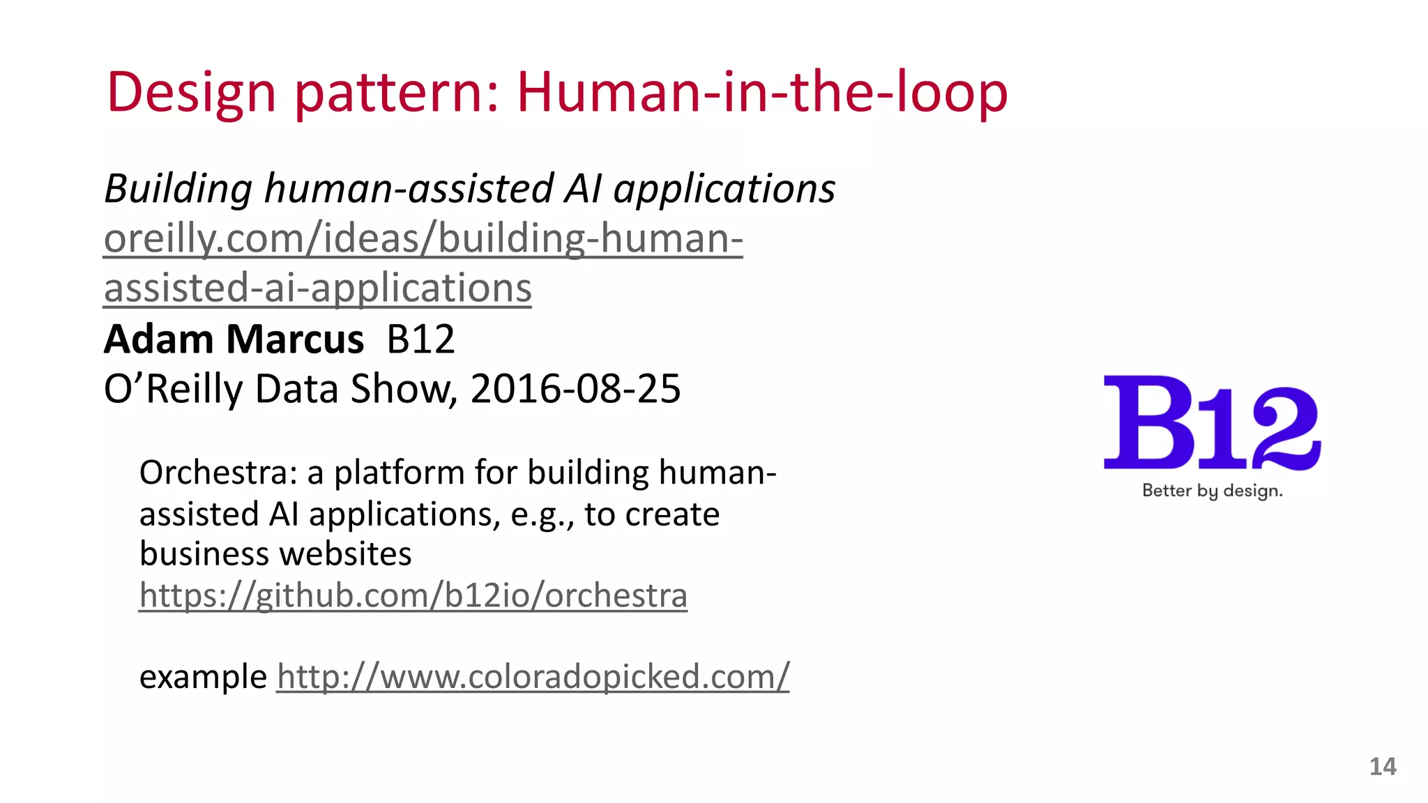 Design	
  pattern:	
  Human-­‐in-­‐the-­‐loop
Building	
  human-­‐assisted	
  AI	
  applications 
oreilly.com/ideas/building-­‐human-­‐
assisted-­‐ai-­‐applications 
Adam	
  Marcus	
  	
  B12 
O’Reilly	
  Data	
  Show,	
  2016-­‐08-­‐25	
  
Orchestra:	
  a	
  platform	
  for	
  building	
  human-­‐
assisted	
  AI	
  applications,	
  e.g.,	
  to	
  create	
  
business	
  websites 
https://github.com/b12io/orchestra	
  
example	
  http://www.coloradopicked.com/
14
 