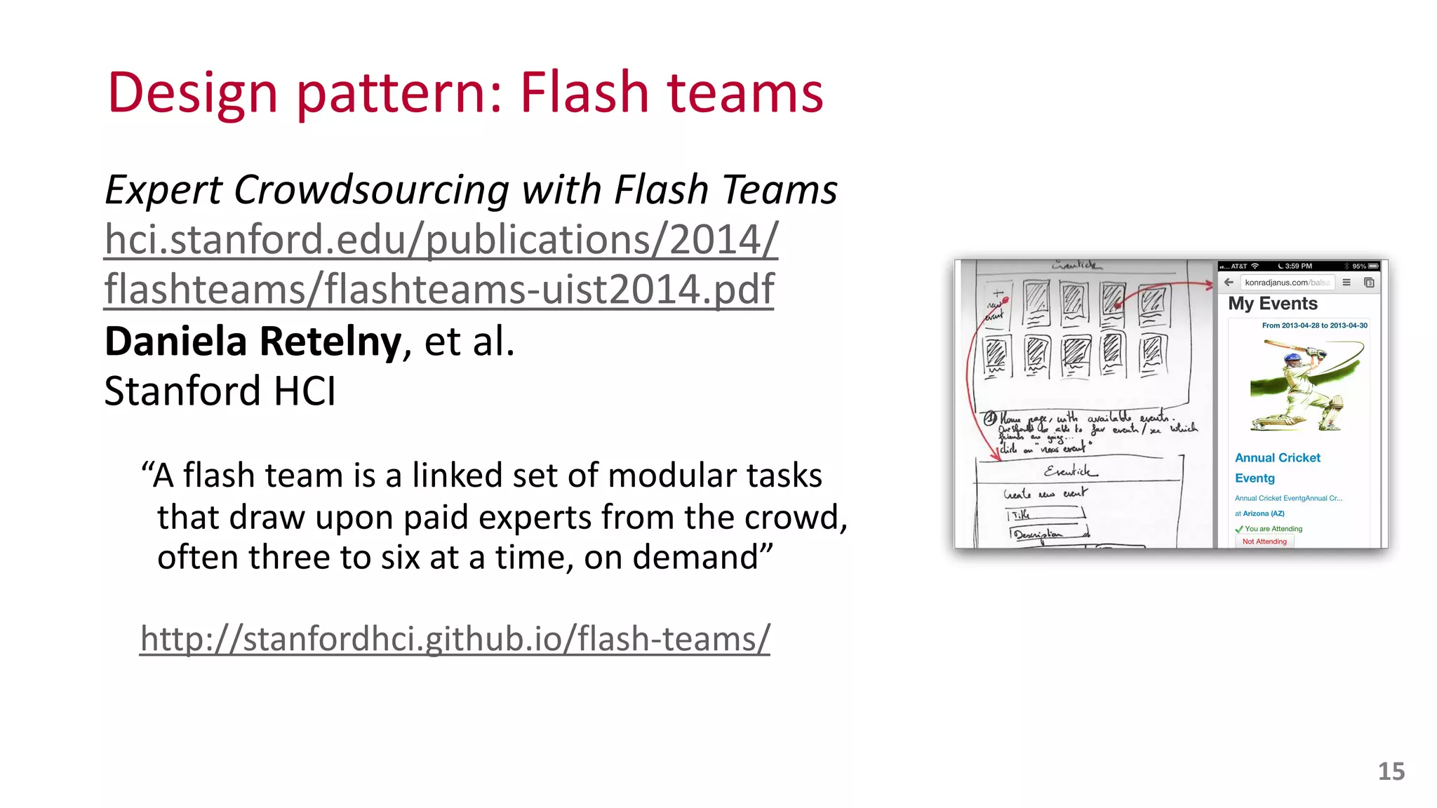 Design	
  pattern:	
  Flash	
  teams
Expert	
  Crowdsourcing	
  with	
  Flash	
  Teams 
hci.stanford.edu/publications/2014/
flashteams/flashteams-­‐uist2014.pdf 
Daniela	
  Retelny,	
  et	
  al.	
   
Stanford	
  HCI	
  
“A	
  flash	
  team	
  is	
  a	
  linked	
  set	
  of	
  modular	
  tasks	
   
	
  	
  that	
  draw	
  upon	
  paid	
  experts	
  from	
  the	
  crowd,	
   
	
  	
  often	
  three	
  to	
  six	
  at	
  a	
  time,	
  on	
  demand”	
  
http://stanfordhci.github.io/flash-­‐teams/
15
 