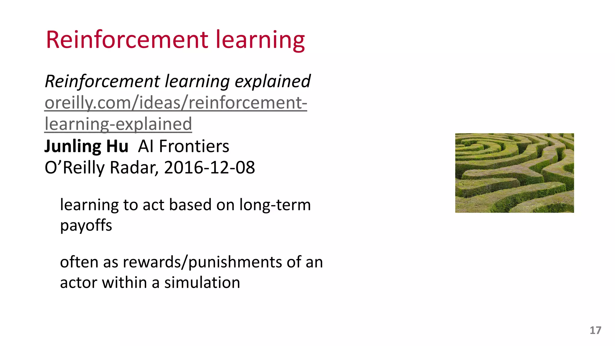 Reinforcement	
  learning
Reinforcement	
  learning	
  explained 
oreilly.com/ideas/reinforcement-­‐
learning-­‐explained 
Junling	
  Hu	
  	
  AI	
  Frontiers 
O’Reilly	
  Radar,	
  2016-­‐12-­‐08	
  
learning	
  to	
  act	
  based	
  on	
  long-­‐term	
  
payoffs	
  
often	
  as	
  rewards/punishments	
  of	
  an	
   
actor	
  within	
  a	
  simulation
17
 