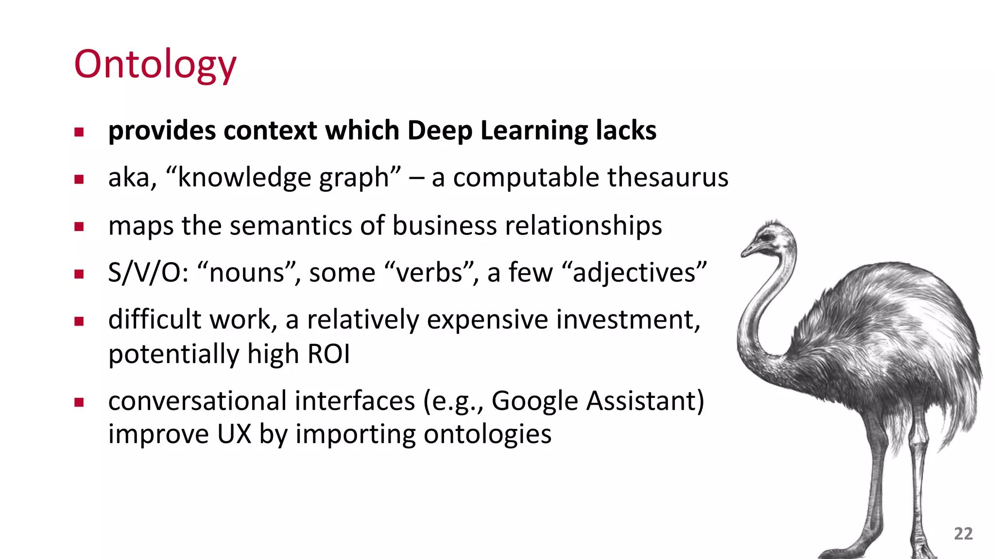 Ontology
▪ provides	
  context	
  which	
  Deep	
  Learning	
  lacks	
  
▪ aka,	
  “knowledge	
  graph”	
  –	
  a	
  computable	
  thesaurus	
  
▪ maps	
  the	
  semantics	
  of	
  business	
  relationships	
  
▪ S/V/O:	
  “nouns”,	
  some	
  “verbs”,	
  a	
  few	
  “adjectives”	
  
▪ difficult	
  work,	
  a	
  relatively	
  expensive	
  investment,	
  
potentially	
  high	
  ROI	
  
▪ conversational	
  interfaces	
  (e.g.,	
  Google	
  Assistant)	
  
improve	
  UX	
  by	
  importing	
  ontologies
22
 