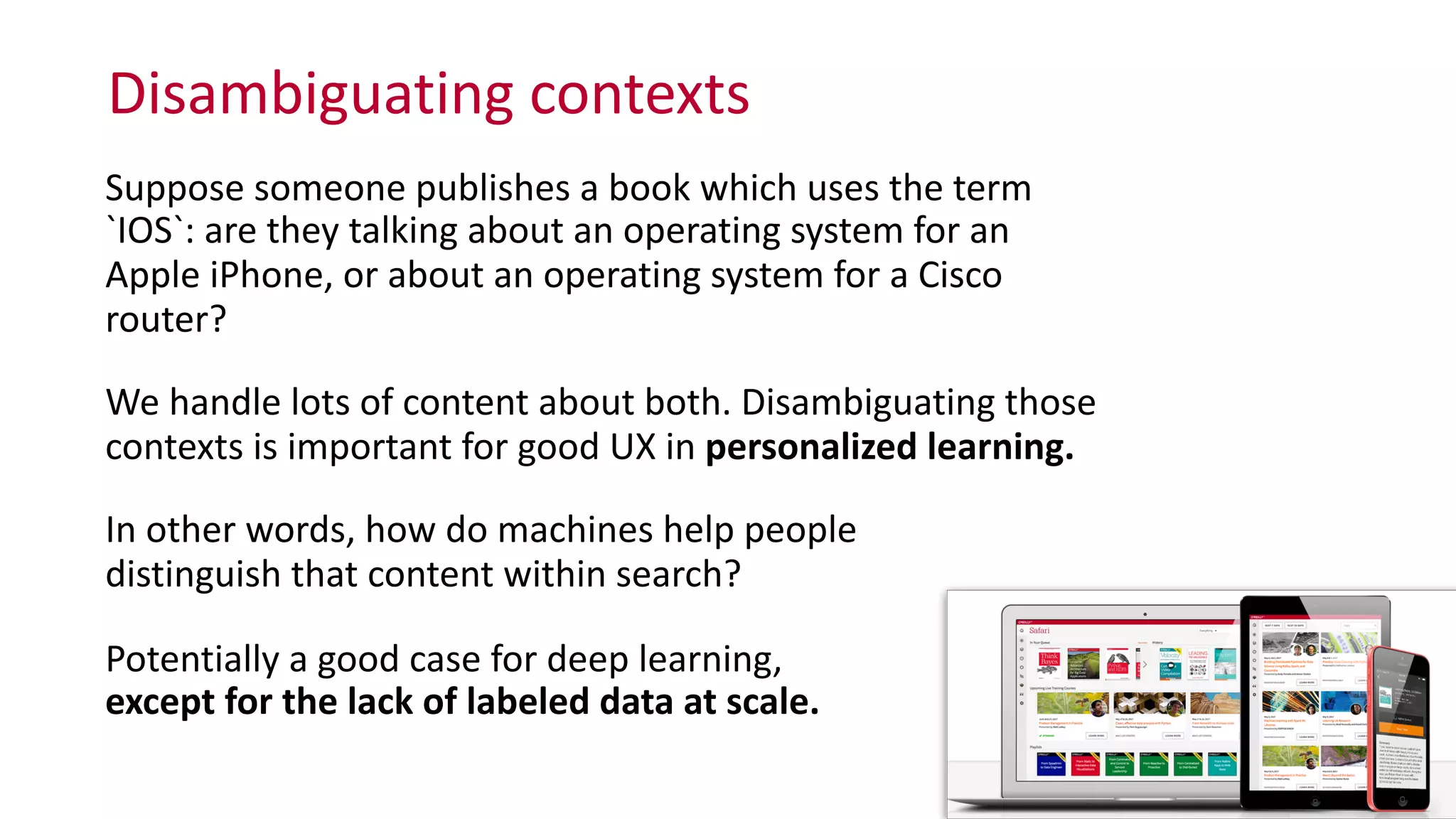 Disambiguating	
  contexts
26
Suppose	
  someone	
  publishes	
  a	
  book	
  which	
  uses	
  the	
  term	
  
`IOS`:	
  are	
  they	
  talking	
  about	
  an	
  operating	
  system	
  for	
  an	
  
Apple	
  iPhone,	
  or	
  about	
  an	
  operating	
  system	
  for	
  a	
  Cisco	
  
router?	
  	
  
We	
  handle	
  lots	
  of	
  content	
  about	
  both.	
  Disambiguating	
  those	
  
contexts	
  is	
  important	
  for	
  good	
  UX	
  in	
  personalized	
  learning.	
  
In	
  other	
  words,	
  how	
  do	
  machines	
  help	
  people	
   
distinguish	
  that	
  content	
  within	
  search?	
  
Potentially	
  a	
  good	
  case	
  for	
  deep	
  learning,	
   
except	
  for	
  the	
  lack	
  of	
  labeled	
  data	
  at	
  scale.
 