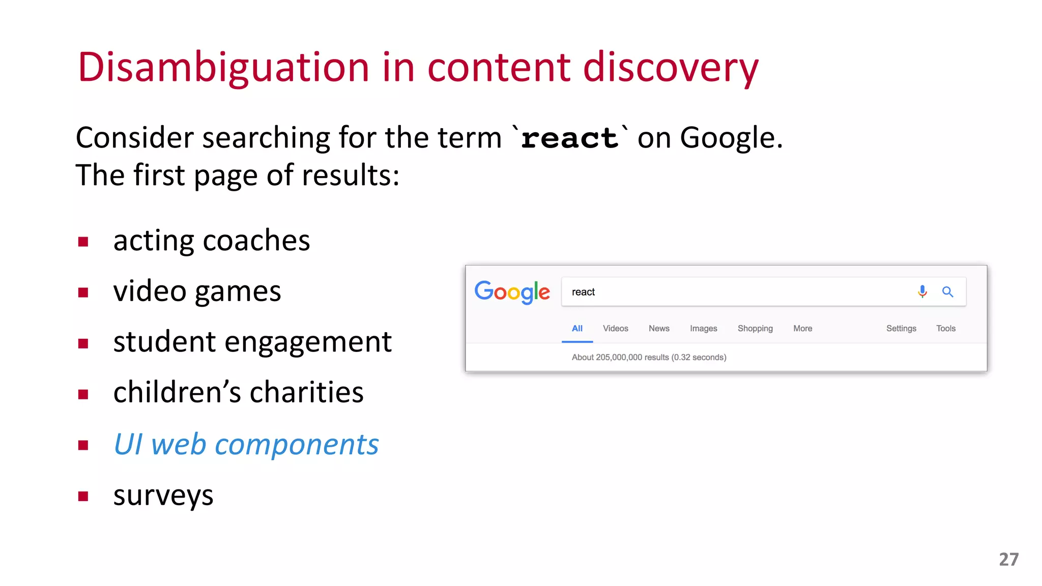 Disambiguation	
  in	
  content	
  discovery
27
Consider	
  searching	
  for	
  the	
  term	
  `react`	
  on	
  Google.	
   
The	
  first	
  page	
  of	
  results:	
  
▪ acting	
  coaches	
  
▪ video	
  games	
  
▪ student	
  engagement	
  
▪ children’s	
  charities	
  
▪ UI	
  web	
  components	
  
▪ surveys
 