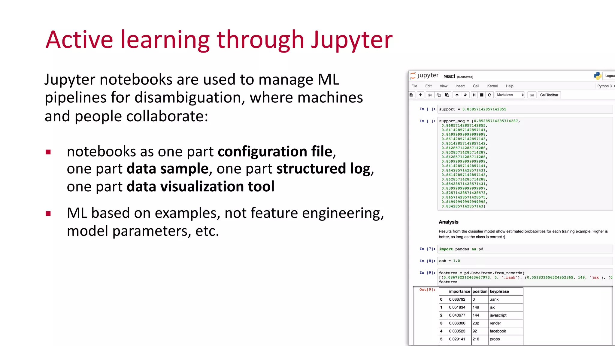 Active	
  learning	
  through	
  Jupyter
28
Jupyter	
  notebooks	
  are	
  used	
  to	
  manage	
  ML	
   
pipelines	
  for	
  disambiguation,	
  where	
  machines	
   
and	
  people	
  collaborate:	
  
▪ notebooks	
  as	
  one	
  part	
  configuration	
  file,	
   
one	
  part	
  data	
  sample,	
  one	
  part	
  structured	
  log,	
   
one	
  part	
  data	
  visualization	
  tool	
  
▪ ML	
  based	
  on	
  examples,	
  not	
  feature	
  engineering,	
  
model	
  parameters,	
  etc.
 