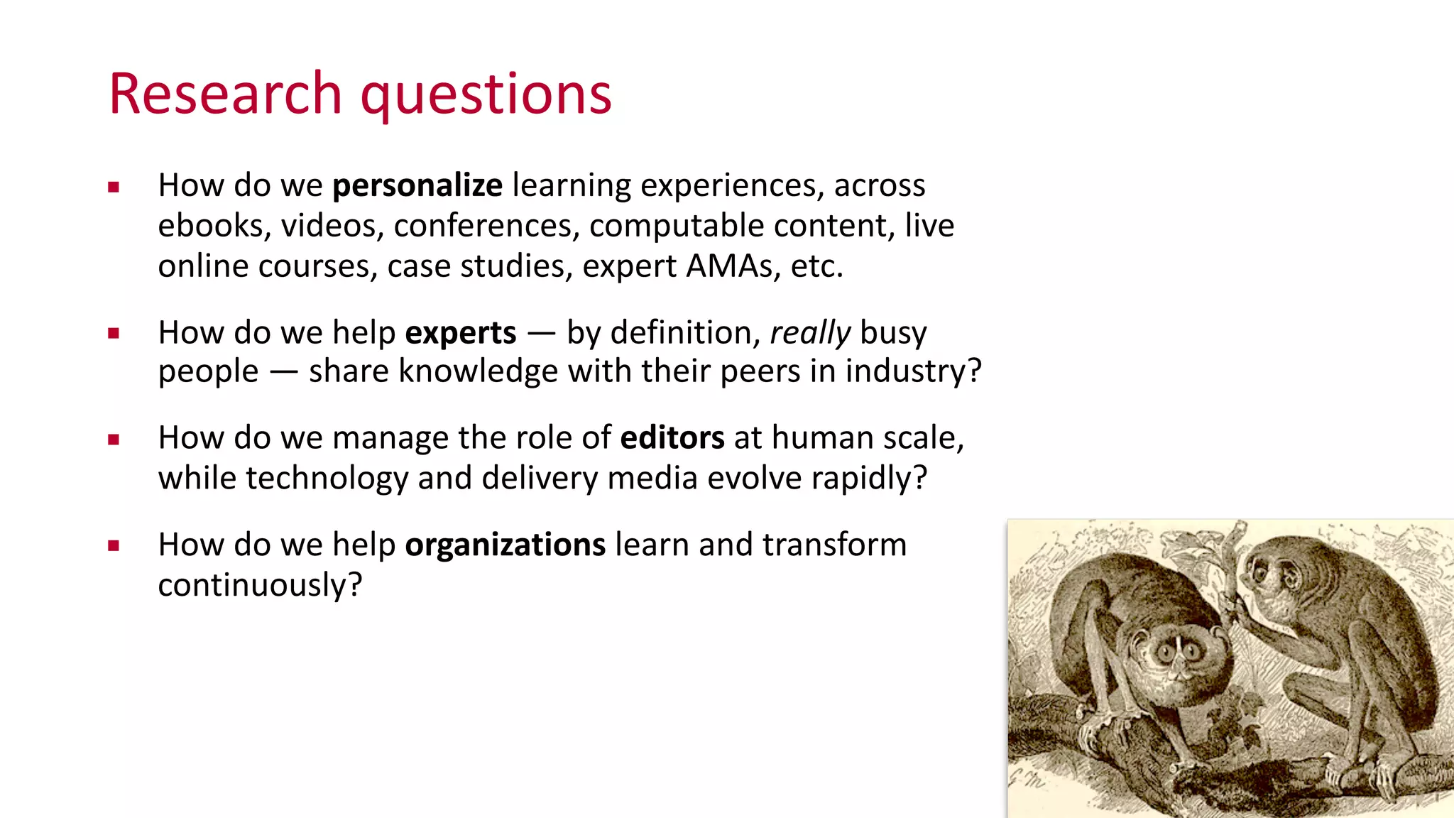 Research	
  questions
▪ How	
  do	
  we	
  personalize	
  learning	
  experiences,	
  across	
   
ebooks,	
  videos,	
  conferences,	
  computable	
  content,	
  live	
  
online	
  courses,	
  case	
  studies,	
  expert	
  AMAs,	
  etc.	
  
▪ How	
  do	
  we	
  help	
  experts	
  —	
  by	
  definition,	
  really	
  busy	
  
people	
  —	
  share	
  knowledge	
  with	
  their	
  peers	
  in	
  industry?	
  
▪ How	
  do	
  we	
  manage	
  the	
  role	
  of	
  editors	
  at	
  human	
  scale,	
   
while	
  technology	
  and	
  delivery	
  media	
  evolve	
  rapidly?	
  
▪ How	
  do	
  we	
  help	
  organizations	
  learn	
  and	
  transform	
  
continuously?
3
 