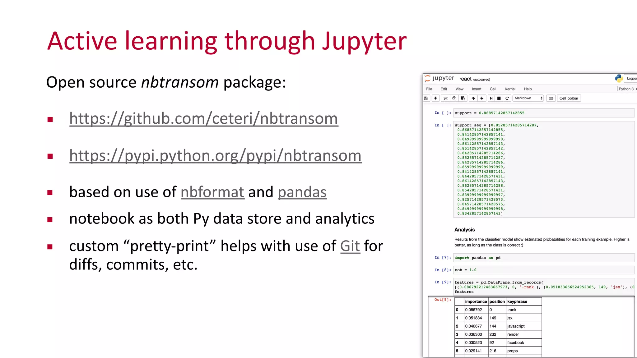 Active	
  learning	
  through	
  Jupyter
32
Open	
  source	
  nbtransom	
  package:	
  
▪ https://github.com/ceteri/nbtransom	
  
▪ https://pypi.python.org/pypi/nbtransom	
  
▪ based	
  on	
  use	
  of	
  nbformat	
  and	
  pandas	
  	
  
▪ notebook	
  as	
  both	
  Py	
  data	
  store	
  and	
  analytics	
  
▪ custom	
  “pretty-­‐print”	
  helps	
  with	
  use	
  of	
  Git	
  for	
  
diffs,	
  commits,	
  etc.
 