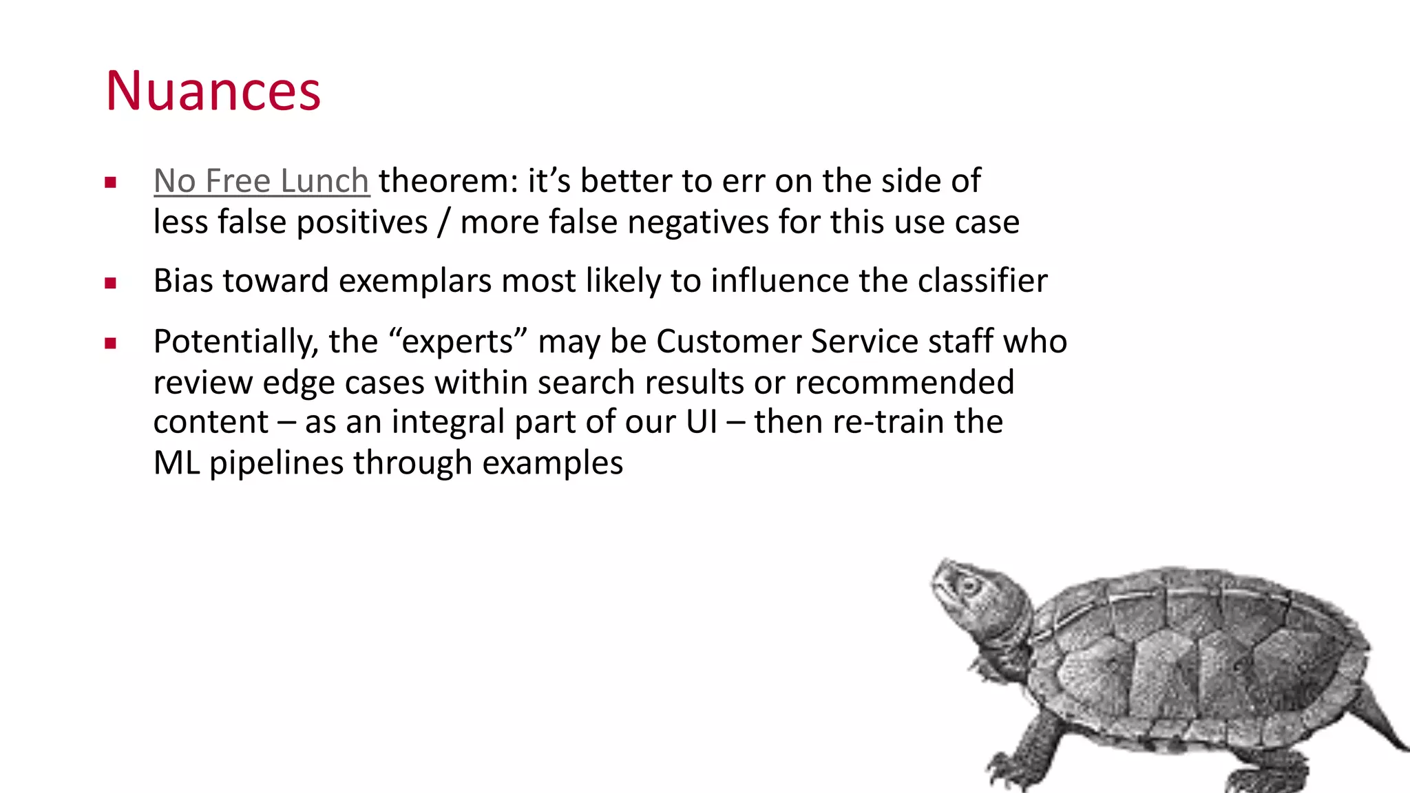 Nuances
▪ No	
  Free	
  Lunch	
  theorem:	
  it’s	
  better	
  to	
  err	
  on	
  the	
  side	
  of	
   
less	
  false	
  positives	
  /	
  more	
  false	
  negatives	
  for	
  this	
  use	
  case	
  
▪ Bias	
  toward	
  exemplars	
  most	
  likely	
  to	
  influence	
  the	
  classifier	
  
▪ Potentially,	
  the	
  “experts”	
  may	
  be	
  Customer	
  Service	
  staff	
  who	
  
review	
  edge	
  cases	
  within	
  search	
  results	
  or	
  recommended	
  
content	
  –	
  as	
  an	
  integral	
  part	
  of	
  our	
  UI	
  –	
  then	
  re-­‐train	
  the	
   
ML	
  pipelines	
  through	
  examples	
  
 