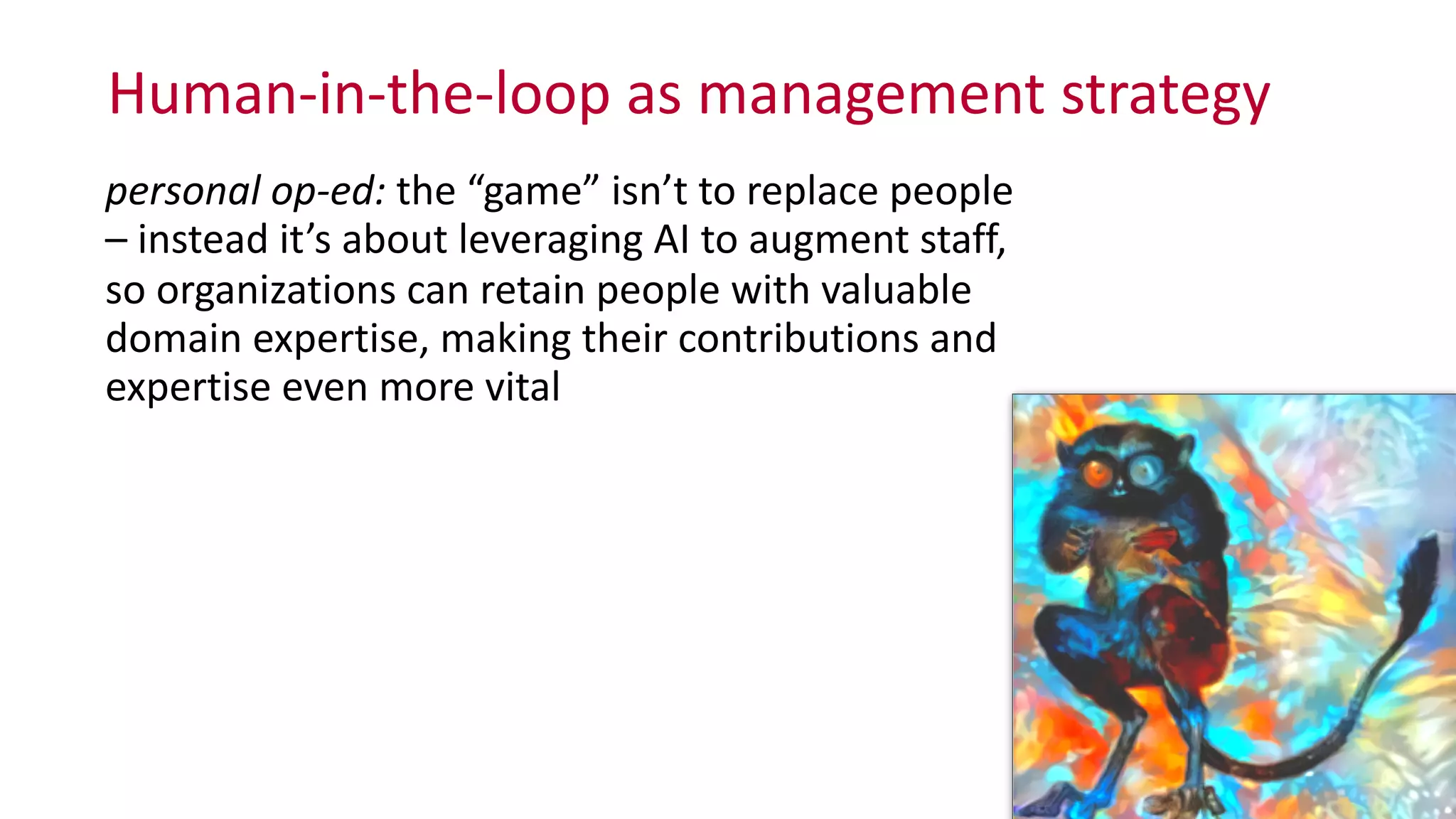 Human-­‐in-­‐the-­‐loop	
  as	
  management	
  strategy
personal	
  op-­‐ed:	
  the	
  “game”	
  isn’t	
  to	
  replace	
  people	
  
–	
  instead	
  it’s	
  about	
  leveraging	
  AI	
  to	
  augment	
  staff,	
   
so	
  organizations	
  can	
  retain	
  people	
  with	
  valuable	
  
domain	
  expertise,	
  making	
  their	
  contributions	
  and	
  
expertise	
  even	
  more	
  vital
 