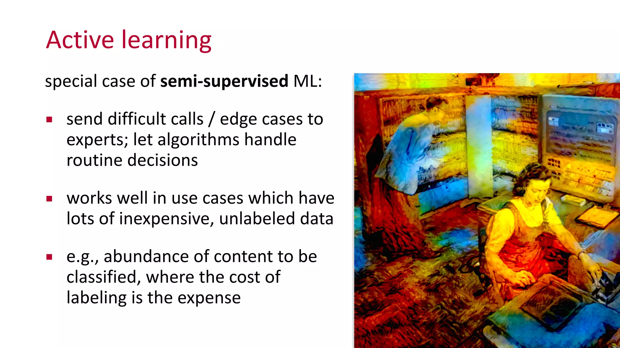 Active	
  learning
special	
  case	
  of	
  semi-­‐supervised	
  ML:	
  
▪ send	
  difficult	
  calls	
  /	
  edge	
  cases	
  to	
  
experts;	
  let	
  algorithms	
  handle	
  
routine	
  decisions	
  
▪ works	
  well	
  in	
  use	
  cases	
  which	
  have	
  
lots	
  of	
  inexpensive,	
  unlabeled	
  data	
  
▪ e.g.,	
  abundance	
  of	
  content	
  to	
  be	
  
classified,	
  where	
  the	
  cost	
  of	
  
labeling	
  is	
  the	
  expense
 