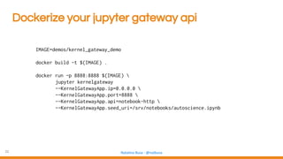 22 Natalino Busa - @natbusa
Dockerize your jupyter gateway api
IMAGE=demos/kernel_gateway_demo
docker build -t $(IMAGE) .
docker run -p 8888:8888 $(IMAGE) 
jupyter kernelgateway
--KernelGatewayApp.ip=0.0.0.0 
--KernelGatewayApp.port=8888 
--KernelGatewayApp.api=notebook-http 
--KernelGatewayApp.seed_uri=/srv/notebooks/autoscience.ipynb
 