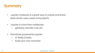 24 Natalino Busa - @natbusa
Summary
• Jupyter notebook is a great way to create and share
data-driven uses cases and projects
• Jupyter is more than notebooks
– gateway, kernels, hub, etc
• Narratives powered by jupyter
– O’ Reilly Orioles
– build your own narrative
 