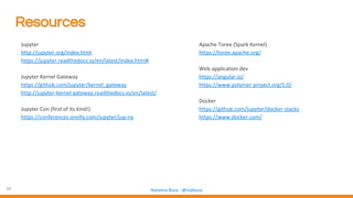 25 Natalino Busa - @natbusa
Resources
Jupyter
http://jupyter.org/index.html
https://jupyter.readthedocs.io/en/latest/index.html#
Jupyter Kernel Gateway
https://github.com/jupyter/kernel_gateway
http://jupyter-kernel-gateway.readthedocs.io/en/latest/
Jupyter Con (first of its kind!)
https://conferences.oreilly.com/jupyter/jup-ny
Apache Toree (Spark Kernel)
https://toree.apache.org/
Web application dev
https://angular.io/
https://www.polymer-project.org/1.0/
Docker
https://github.com/jupyter/docker-stacks
https://www.docker.com/
 