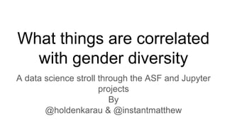 What things are correlated
with gender diversity
A data science stroll through the ASF and Jupyter
projects
By
@holdenkarau & @instantmatthew
 
