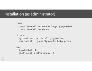 Installation (as administrator)
conda:
conda install -c conda-forge jupyterhub
conda install notebook
pip, npm:
python3 -m pip install jupyterhub
npm install -g configurable-http-proxy
test:
jupyterhub -h
configurable-http-proxy -h
 