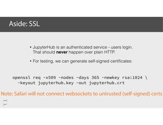 Aside: SSL
openssl req -x509 -nodes -days 365 -newkey rsa:1024 
-keyout jupyterhub.key -out jupyterhub.crt
Note: Safari will not connect websockets to untrusted (self-signed) certs
• JupyterHub is an authenticated service - users login.
That should never happen over plain HTTP.
• For testing, we can generate self-signed certiﬁcates:
 