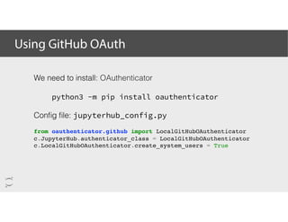 Using GitHub OAuth
We need to install: OAuthenticator
python3 -m pip install oauthenticator
Conﬁg ﬁle: jupyterhub_config.py
from oauthenticator.github import LocalGitHubOAuthenticator
c.JupyterHub.authenticator_class = LocalGitHubOAuthenticator
c.LocalGitHubOAuthenticator.create_system_users = True
 