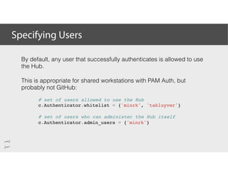 Specifying Users
By default, any user that successfully authenticates is allowed to use
the Hub.
This is appropriate for shared workstations with PAM Auth, but
probably not GitHub:
# set of users allowed to use the Hub
c.Authenticator.whitelist = {'minrk', 'takluyver'}
# set of users who can administer the Hub itself
c.Authenticator.admin_users = {'minrk'}
 