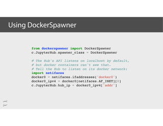 Using DockerSpawner
from dockerspawner import DockerSpawner
c.JupyterHub.spawner_class = DockerSpawner
# The Hub's API listens on localhost by default,
# but docker containers can't see that.
# Tell the Hub to listen on its docker network:
import netifaces
docker0 = netifaces.ifaddresses('docker0')
docker0_ipv4 = docker0[netifaces.AF_INET][0]
c.JupyterHub.hub_ip = docker0_ipv4['addr']
 