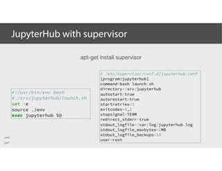 JupyterHub with supervisor
apt-get install supervisor
# /etc/supervisor/conf.d/jupyterhub.conf
[program:jupyterhub]
command=bash launch.sh
directory=/srv/jupyterhub
autostart=true
autorestart=true
startretries=3
exitcodes=0,2
stopsignal=TERM
redirect_stderr=true
stdout_logfile=/var/log/jupyterhub.log
stdout_logfile_maxbytes=1MB
stdout_logfile_backups=10
user=root
#!/usr/bin/env bash
# /srv/jupyterhub/launch.sh
set -e
source ./env
exec jupyterhub $@
 