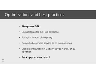 Optimizations and best practices
• Always use SSL!
• Use postgres for the Hub database
• Put nginx in front of the proxy
• Run cull-idle-servers service to prune resources
• Global conﬁguration in /etc/jupyter and /etc/
ipython
• Back up your user data!!!
 