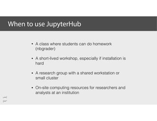 When to use JupyterHub
• A class where students can do homework
(nbgrader)
• A short-lived workshop, especially if installation is
hard
• A research group with a shared workstation or
small cluster
• On-site computing resources for researchers and
analysts at an institution
 