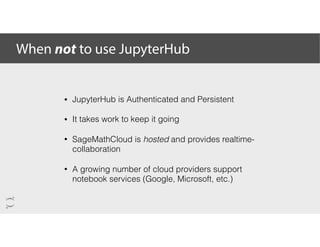When not to use JupyterHub
• JupyterHub is Authenticated and Persistent
• It takes work to keep it going
• SageMathCloud is hosted and provides realtime-
collaboration
• A growing number of cloud providers support
notebook services (Google, Microsoft, etc.)
 