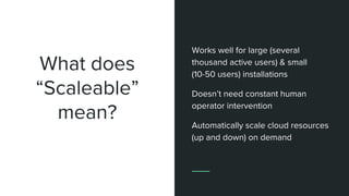 What does
“Scaleable”
mean?
Works well for large (several
thousand active users) & small
(10-50 users) installations
Doesn’t need constant human
operator intervention
Automatically scale cloud resources
(up and down) on demand
 
