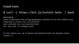 Install helm
$ curl -L https://bit.ly/install-helm | bash
Downloading
https://kubernetes-helm.storage.googleapis.com/helm-v2.6.0-linux-amd64.tar.gz
Preparing to install into /usr/local/bin
helm installed into /usr/local/bin/helm
Run 'helm init' to configure helm.
If this bothers you, go to github.com/kubernetes/helm and download latest
release :)
 