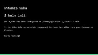 Initialize helm
$ helm init
$HELM_HOME has been configured at /home/jupytercon17_tutorial/.helm.
Tiller (the Helm server-side component) has been installed into your Kubernetes
Cluster.
Happy Helming!
 